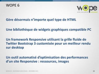 WOPE 6

Gère désormais n’importe quel type de HTML
Une bibliothèque de widgets graphiques compatible PC
Un framework Responsive utilisant la grille fluide de
Twitter Bootstrap 3 customisée pour un meilleur rendu
sur desktop
Un outil automatisé d’optimisation des performances
d’un site Responsive : ressources, images
BACKELITE - RESPONSIVE WEB DESIGN - DÉCEMBRE 2013

25

 