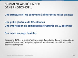 COMMENT APPRÉHENDER
DANS PHOTOSHOP…
Une structure HTML commune à différentes mises en page
Une grille générale de 12 colonnes
Une imbrication de composants structurés en 12 colonnes

Des mises en page flexibles
L’approche RWD et le choix d’un framework (Foundation 4 pour le cas pratique
galerieslafayette.com) oblige le graphiste à appréhender ces différents points
lors de la conception.

BACKELITE - RESPONSIVE WEB DESIGN - 12 DÉCEMBRE 2013

26

 