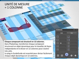 UNITÉ DE MESURE
= 1 COLONNE

Chaque composant est structuré en 12 colonnes.
Dans Photoshop, transformer chaque composant
structurant en objet dynamique pour le travailler de façon
indépendante et le diviser en 12 colonnes peut s’avérer
très utile.
Le plug-in GuideGuide est essentiel pour diviser facilement
chaque objet dynamique en 12 colonnes.

30

 
