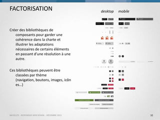 FACTORISATION

desktop

mobile

Créer des bibliothèques de
composants pour garder une
cohérence dans la charte et
illustrer les adaptations
nécessaires de certains éléments
en passant d’une résolution à une
autre.

Ces bibliothèques peuvent être
classées par thème
(navigation, boutons, images, icôn
es…)

BACKELITE - RESPONSIVE WEB DESIGN - DÉCEMBRE 2013

32

 