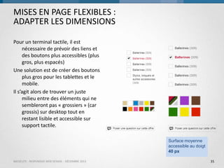 MISES EN PAGE FLEXIBLES :
ADAPTER LES DIMENSIONS
Pour un terminal tactile, il est
nécessaire de prévoir des liens et
des boutons plus accessibles (plus
gros, plus espacés)
Une solution est de créer des boutons
plus gros pour les tablettes et le
mobile.
Il s’agit alors de trouver un juste
milieu entre des éléments qui ne
sembleront pas « grossiers » (car
grossis) sur desktop tout en
restant lisible et accessible sur
support tactile.
Surface moyenne
accessible au doigt
40 px
BACKELITE - RESPONSIVE WEB DESIGN - DÉCEMBRE 2013

35

 