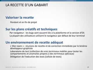 LA RECETTE D’UN GABARIT
Valoriser la recette
Pendant et en fin de projet

Sur les plans créatifs et techniques
Par navigateur : les bugs sont souvent liés à la plateforme et la version d’OS
La plupart des utilisateurs utilisent le navigateur par défaut de leur terminal

Un environnement de recette adéquat
« War room » : réunions de recette et de correction immédiate par le binôme
développeur-graphiste
Laboratoire de test (collection de vrais terminaux mobiles pour tester les
comportements et anomalies propres à des terminaux spéciaux)
Délégation de l’exécution des tests (cellule de tests)

BACKELITE - RESPONSIVE WEB DESIGN - DÉCEMBRE 2013

37

 