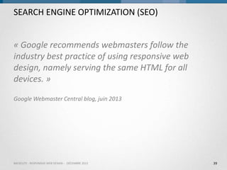 SEARCH ENGINE OPTIMIZATION (SEO)
« Google recommends webmasters follow the
industry best practice of using responsive web
design, namely serving the same HTML for all
devices. »
Google Webmaster Central blog, juin 2013

BACKELITE - RESPONSIVE WEB DESIGN - DÉCEMBRE 2013

39

 