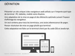 DÉFINITION
Présenter un site unique à des navigateurs web utilisés sur n’importe quel type
de terminal : PC, tablette, mobile voire d’autres.
Une adaptation de la mise en page et des éléments optimale suivant l’espace
d’affichage du navigateur.
Un seul contenu pour tous les terminaux, une seule arborescence de pages.
Penser résolution de mise en page plutôt que terminal.
Cette adaptation est faite sur le terminal client par du code CSS et JavaScript.

BACKELITE - RESPONSIVE WEB DESIGN - DÉCEMBRE 2013

4

 