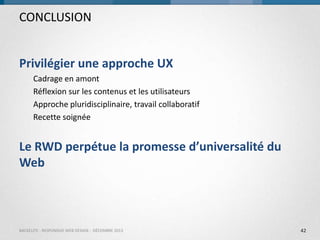 CONCLUSION
Privilégier une approche UX
Cadrage en amont
Réflexion sur les contenus et les utilisateurs
Approche pluridisciplinaire, travail collaboratif
Recette soignée

Le RWD perpétue la promesse d’universalité du
Web

BACKELITE - RESPONSIVE WEB DESIGN - DÉCEMBRE 2013

42

 