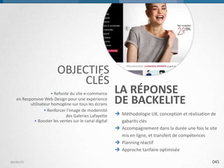 OBJECTIFS
CLÉS
• Refonte du site e-commerce
en Responsive Web Design pour une expérience
utilisateur homogène sur tous les écrans
• Renforcer l’image de modernité
des Galeries Lafayette
• Booster les ventes sur le canal digital

BACKELITE

LA RÉPONSE
DE BACKELITE
 Méthodologie UX, conception et réalisation de
gabarits clés
 Accompagnement dans la durée une fois le site
mis en ligne, et transfert de compétences
 Planning réactif
 Approche tarifaire optimisée
045

 