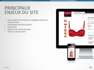 PRINCIPAUX
ENJEUX DU SITE
•
•
•
•
•

Accès rapide à l’ensemble du catalogue produit sur
tous les écrans
Consultation de fiches produit
Commande
Gestion cross-canal du panier
Accès au compte client

BACKELITE

046

 