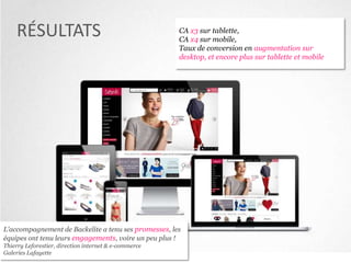 RÉSULTATS

CA x3 sur tablette,
CA x4 sur mobile,
Taux de conversion en augmentation sur
desktop, et encore plus sur tablette et mobile

L’accompagnement de Backelite a tenu ses promesses, les
équipes ont tenu leurs engagements, voire un peu plus !
Thierry Leforestier, direction internet & e-commerce
Galeries Lafayette

 