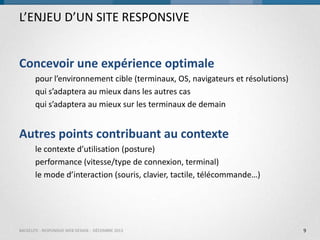 L’ENJEU D’UN SITE RESPONSIVE
Concevoir une expérience optimale
pour l’environnement cible (terminaux, OS, navigateurs et résolutions)
qui s’adaptera au mieux dans les autres cas
qui s’adaptera au mieux sur les terminaux de demain

Autres points contribuant au contexte
le contexte d’utilisation (posture)
performance (vitesse/type de connexion, terminal)
le mode d’interaction (souris, clavier, tactile, télécommande…)

BACKELITE - RESPONSIVE WEB DESIGN - DÉCEMBRE 2013

9

 
