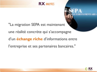 "La migration SEPA est maintenant une réalité concrète qui s’accompagne d’un échange riche d’informations entre l’entreprise et ses partenaires bancaires." 
RX ANALYTICS  