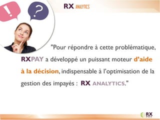 "Pour répondre à cette problématique, RXPAY a développé un puissant moteur d’aide à la décision, indispensable à l’optimisation de la gestion des impayés : RX ANALYTICS." 
RX ANALYTICS  