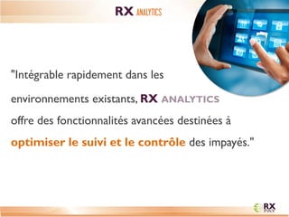 "Intégrable rapidement dans les 
environnements existants, RX ANALYTICS offre des fonctionnalités avancées destinées à optimiser le suivi et le contrôle des impayés." 
RX ANALYTICS  