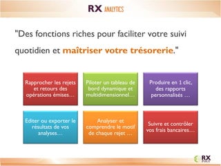 CONTEXTE 
Rapprocher les rejets et retours des opérations émises… 
Piloter un tableau de bord dynamique et multidimensionnel… 
Produire en 1 clic, des rapports personnalisés … 
Editer ou exporter le résultats de vos analyses… 
Analyser et comprendre le motif de chaque rejet … 
Suivre et contrôler vos frais bancaires… 
"Des fonctions riches pour faciliter votre suivi quotidien et maîtriser votre trésorerie." 
RX ANALYTICS  