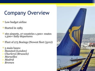 Company Overview
Low budget airline
Started in 1985
160 airports, 27 countries 1,300+ routes
1,500+ daily departures
Fleet of 275 Boeings (Newest fleet (3yrs))
5 main bases:
 Stansted (London)
 Charleroi (Brussels)
 Marseilles
 Madrid
 Bremen
 