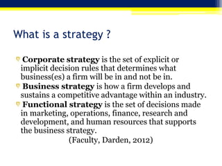 What is a strategy ?
Corporate strategy is the set of explicit or
implicit decision rules that determines what
business(es) a firm will be in and not be in.
Business strategy is how a firm develops and
sustains a competitive advantage within an industry.
Functional strategy is the set of decisions made
in marketing, operations, finance, research and
development, and human resources that supports
the business strategy.
(Faculty, Darden, 2012)
 