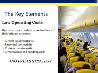 The Key Elements
Low Operating Costs
Ryanair strives to reduce or control four of
their primary expenses:

Aircraft equipment/Fuel
Personnel productivity
Customer service costs
Airport access and handling costs

NO FRILLS STRATEGY

 