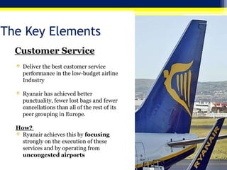 The Key Elements
Customer Service
Deliver the best customer service
performance in the low-budget airline
Industry
Ryanair has achieved better
punctuality, fewer lost bags and fewer
cancellations than all of the rest of its
peer grouping in Europe.
How?
Ryanair achieves this by focusing
strongly on the execution of these
services and by operating from
uncongested airports

 