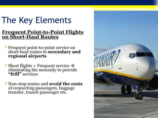 The Key Elements
Frequent Point-to-Point Flights
on Short-Haul Routes
Frequent point-to-point service on
short-haul routes to secondary and
regional airports

Short flights + Frequent service 
eliminating the necessity to provide
“frill” services
Non-stop routes and avoid the costs
of connecting passengers, baggage
transfer, transit passenger etc.

 