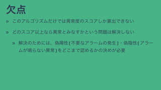 欠点
» このアルゴリズムだけでは異常度のスコアしか算出できない
» どのスコア以上なら異常とみなすかという問題は解決しない
» 解決のためには、偽陽性(不要なアラームの発生)・偽陰性(アラー
ムが鳴らない異常)をどこまで認めるかの決めが必要
 