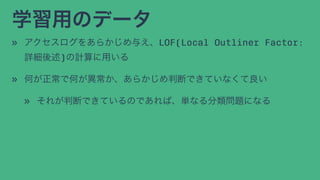 学習用のデータ
» アクセスログをあらかじめ与え、LOF(Local Outliner Factor:
詳細後述)の計算に用いる
» 何が正常で何が異常か、あらかじめ判断できていなくて良い
» それが判断できているのであれば、単なる分類問題になる
 