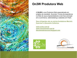 On3W Produtora Web  A  On3W  é uma Produtora Web especializada em projetos de resultado. Acumula 13 anos de experiência na Web de seus empreendedores e tem foco principal em e-commerce, webmarketing e websites em Flash. Seus dirigentes são os sócios-fundadores Marcelo Guernieri e Alexandre Calheiros  www.on3w.com.br   www.chronosmail.com.br   devaneiosbrasucas.blogspot.com   
