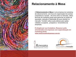 Relacionamento à Mesa A  Relacionamento à Mesa  é uma empresa de marketing de relacionamento, com foco em organização de eventos corporativos e sociais.  Há cinco anos no mercado, utiliza técnicas de marketing direto para gerenciar as ações de aquisição, retenção e fidelização de seus clientes no mercado. Também utiliza suas práticas para ações voltadas a suspects,  prospects e  funcionários de empresas.  É dirigida por sua fundadora, Rossana Lamb, aministradora de empresas com especialização em marketing direto. www.relacionamentoamesa.com.br  