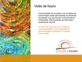 Visão de futuro A Comunidade da Inovação é um complexo de comunicação criado para atender as empresas inovadoras e as que inovam na Economia da Criatividade. Pós-sociedade da informação, socialmente, difunde a cultura da inovação com (e para) a sustentabilidade e visa a geração de oportunidades de negócio e trabalho remunerado.  