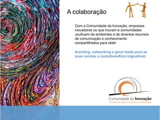 A colaboração Com a Comunidade da Inovação, empresas inovadoras ou que inovam e comunidades usufruem de ambientes e de diversos recursos de comunicação e conhecimento compartilhados para obter branding, networking e gerar leads para as suas vendas a custo/benefício inigualável.  
