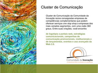 Cluster de Comunicação Cluster de Comunicação da Comunidade da Inovação reúne consagradas empresas de competências complementares que podem oferecer serviços  one stop  shop a empresas dos mais variados segmentos, com uma visão 360 graus. Entre suas criações, você encontra  de logotipia a portais web, estratégias comunicacionais, campanhas de comunicação promocionais, institucionais e de lançamentos, eventos e uso avançado da Web 2.0. 