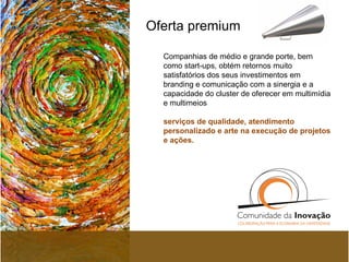 Oferta premium  Companhias de médio e grande porte, bem como start-ups, obtém retornos   muito satisfatórios dos seus investimentos em branding e comunicação com a sinergia e a capacidade do cluster de oferecer em multimídia e multimeios   serviços de qualidade, atendimento personalizado e arte na execução de projetos e ações.  