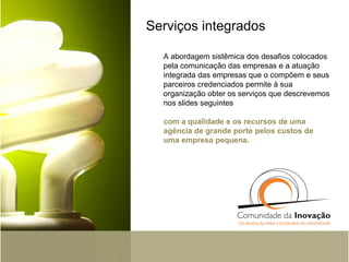 Serviços integrados A abordagem sistêmica dos desafios colocados pela comunicação das empresas e a atuação integrada das empresas que o compõem e seus parceiros credenciados permite à sua organização obter os serviços que descrevemos nos slides seguintes com a qualidade e os recursos de uma agência de grande porte pelos custos de uma empresa pequena.  