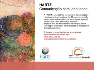 HARTZ   Comunicação com identidade  A HARTZ é uma agência inovadora de comunicação e relacionamento corporativos. Há 16 anos no mercado, atua como uma integradora de comunicação e possui forte vocação para a estratégia e criação. Especializada em Tecnologia da Informação, novas tecnologias e inovação, acumula casos de sucesso em diversos segmentos. É dirigida por sua fundadora, a jornalista e empreendedora Bárbara Hartz. www.hartz.com.br  www.comunidadedainovacao.com.br 