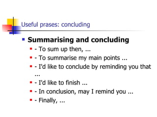 Useful prases: concluding Summarising and concluding - To sum up then, ... - To summarise my main points ... - I'd like to conclude by reminding you that ... - I'd like to finish ... - In conclusion, may I remind you ... - Finally, ... 