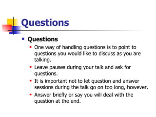 Questions Questions One way of handling questions is to point to questions you would like to discuss as you are talking.  Leave pauses during your talk and ask for questions.  It is important not to let question and answer sessions during the talk go on too long, however. Answer briefly or say you will deal with the question at the end.  