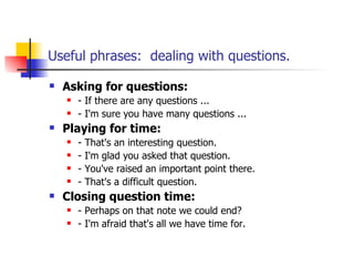 Useful phrases:  dealing with questions. Asking for questions: - If there are any questions ... - I'm sure you have many questions ... Playing for time: - That's an interesting question. - I'm glad you asked that question. - You've raised an important point there. - That's a difficult question. Closing question time: - Perhaps on that note we could end? - I'm afraid that's all we have time for. 