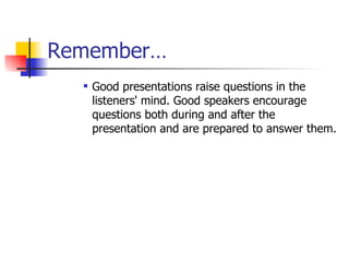 Remember… Good presentations raise questions in the listeners' mind. Good speakers encourage questions both during and after the presentation and are prepared to answer them. 