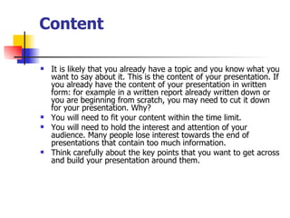 Content It is likely that you already have a topic and you know what you want to say about it. This is the content of your presentation. If you already have the content of your presentation in written form: for example in a written report already written down or you are beginning from scratch, you may need to cut it down for your presentation. Why?  You will need to fit your content within the time limit.  You will need to hold the interest and attention of your audience. Many people lose interest towards the end of presentations that contain too much information.  Think carefully about the key points that you want to get across and build your presentation around them.  