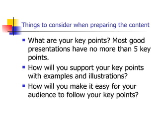 Things to consider when preparing the content What are your key points? Most good presentations have no more than 5 key points.  How will you support your key points with examples and illustrations?  How will you make it easy for your audience to follow your key points?  