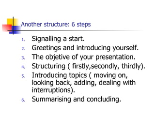 Another structure: 6 steps Signalling a start. Greetings and introducing yourself. The objetive of your presentation. Structuring ( firstly,secondly, thirdly). Introducing topics ( moving on, looking back, adding, dealing with interruptions). Summarising and concluding. 