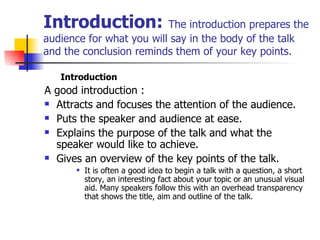 Introduction:   The introduction prepares the audience for what you will say in the body of the talk and the conclusion reminds them of your key points.  Introduction A good introduction :  Attracts and focuses the attention of the audience. Puts the speaker and audience at ease. Explains the purpose of the talk and what the speaker would like to achieve. Gives an overview of the key points of the talk.  It is often a good idea to begin a talk with a question, a short story, an interesting fact about your topic or an unusual visual aid. Many speakers follow this with an overhead transparency that shows the title, aim and outline of the talk. 