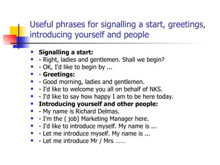 Useful phrases for signalling a start, greetings, introducing yourself and people Signalling a start: - Right, ladies and gentlemen. Shall we begin? - OK, I'd like to begin by ... -  Greetings: - Good morning, ladies and gentlemen. - I'd like to welcome you all on behalf of NKS. - I'd like to say how happy I am to be here today. Introducing yourself and other people: - My name is Richard Delmas. - I'm the ( job) Marketing Manager here. - I'd like to introduce myself. My name is ... - Let me introduce myself. My name is ... - Let me introduce Mr / Mrs …… 