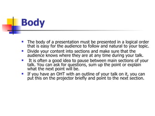 Body The body of a presentation must be presented in a logical order that is easy for the audience to follow and natural to your topic.  Divide your content into sections and make sure that the audience knows where they are at any time during your talk. It is often a good idea to pause between main sections of your talk. You can ask for questions, sum up the point or explain what the next point will be.  If you have an OHT with an outline of your talk on it, you can put this on the projector briefly and point to the next section. 