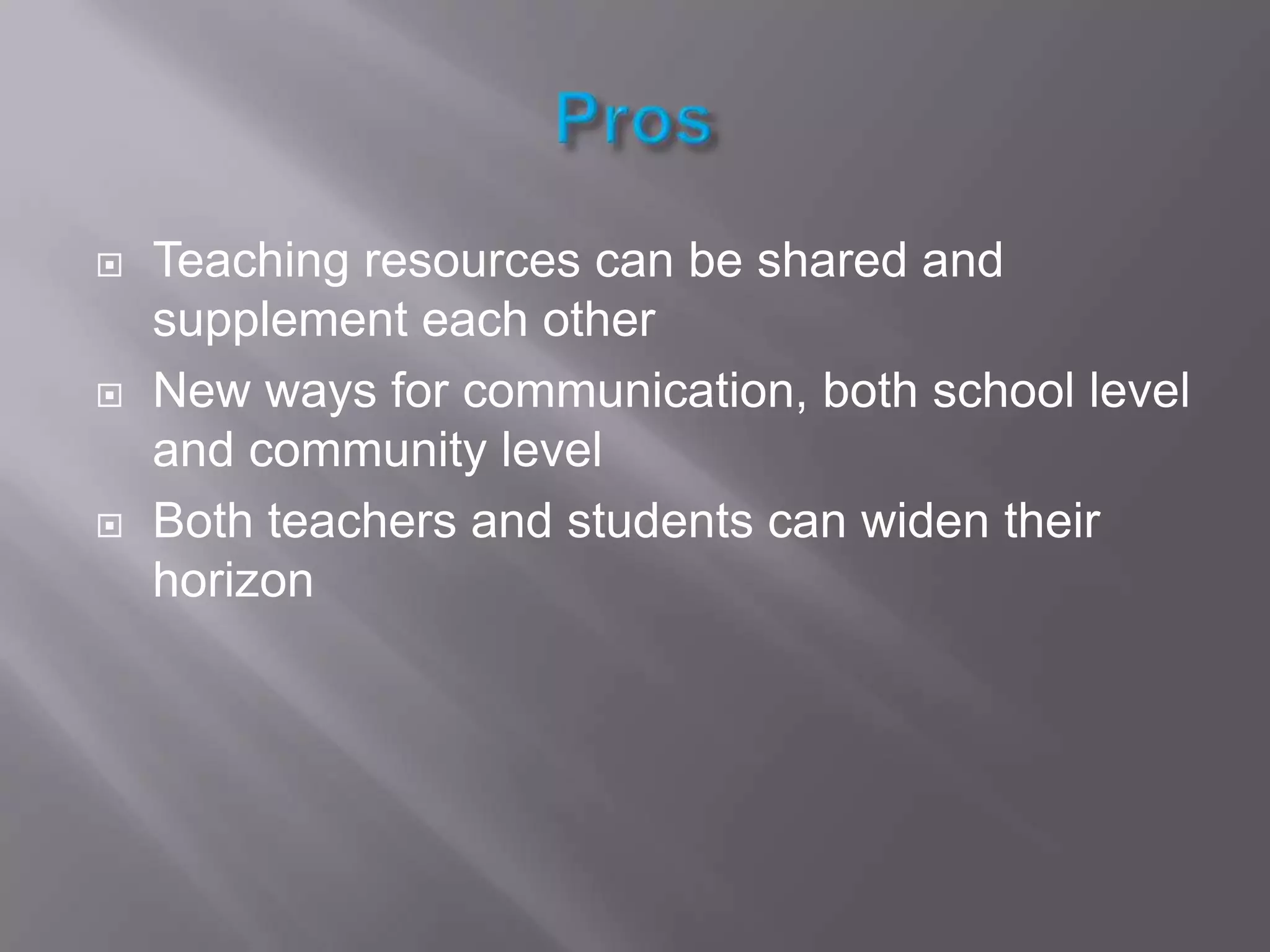 ProsTeaching resources can be shared and supplement each otherNew ways for communication, both school level and community levelBoth teachers and students can widen their horizon