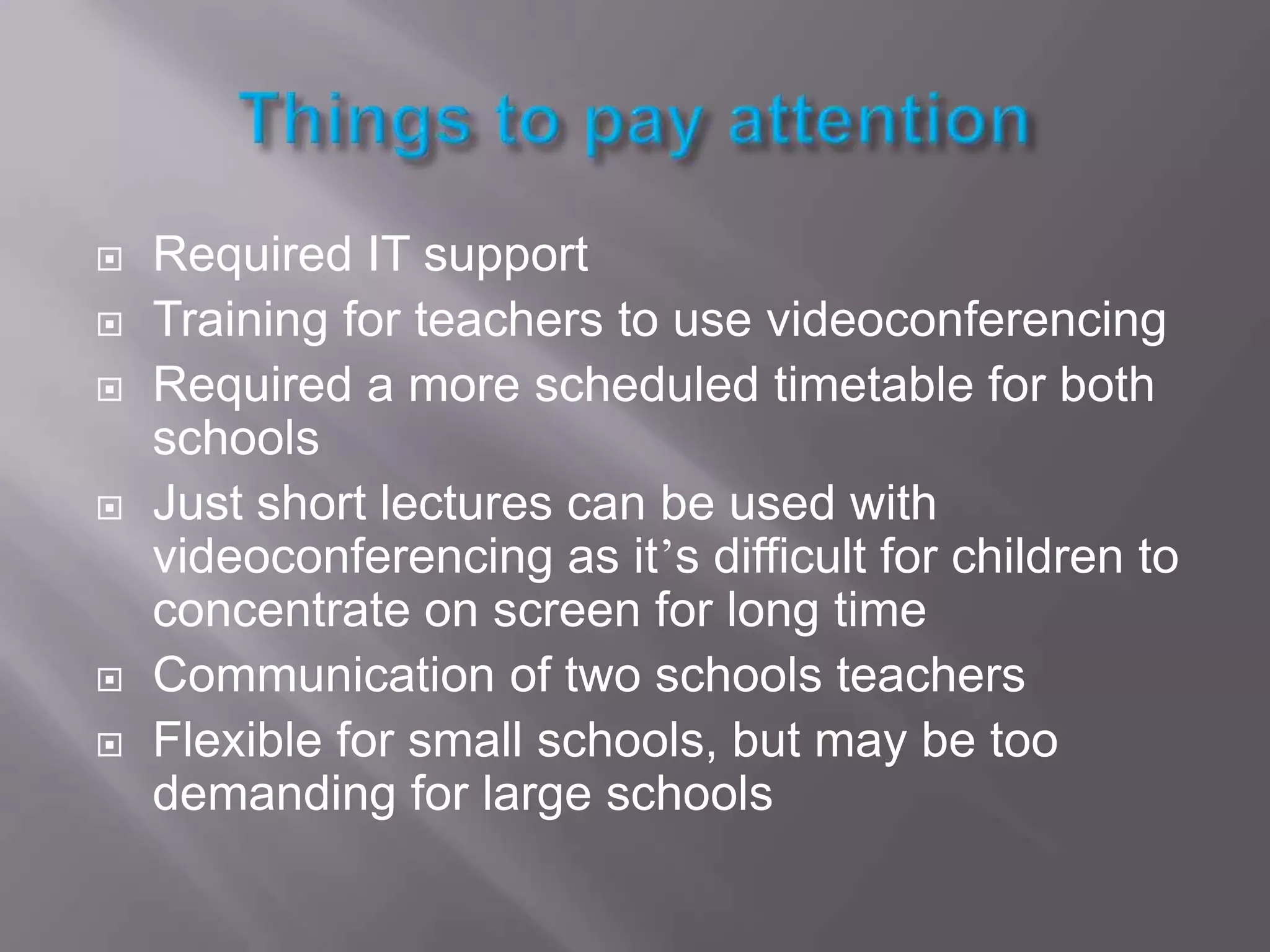 Things to pay attentionRequired IT supportTraining for teachers to use videoconferencingRequired a more scheduled timetable for both schoolsJust short lectures can be used with videoconferencing as it’s difficult for children to concentrate on screen for long timeCommunication of two schools teachersFlexible for small schools, but may be too demanding for large schools