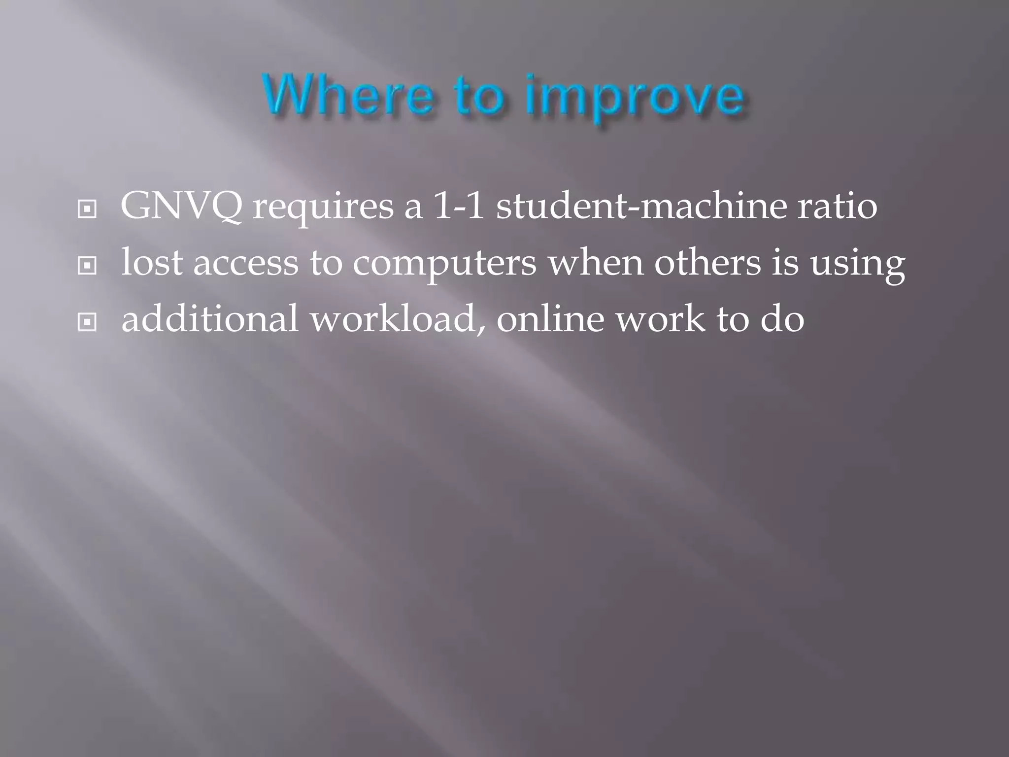 Where to improveGNVQ requires a 1-1 student-machine ratiolost access to computers when others is usingadditional workload, online work to do 