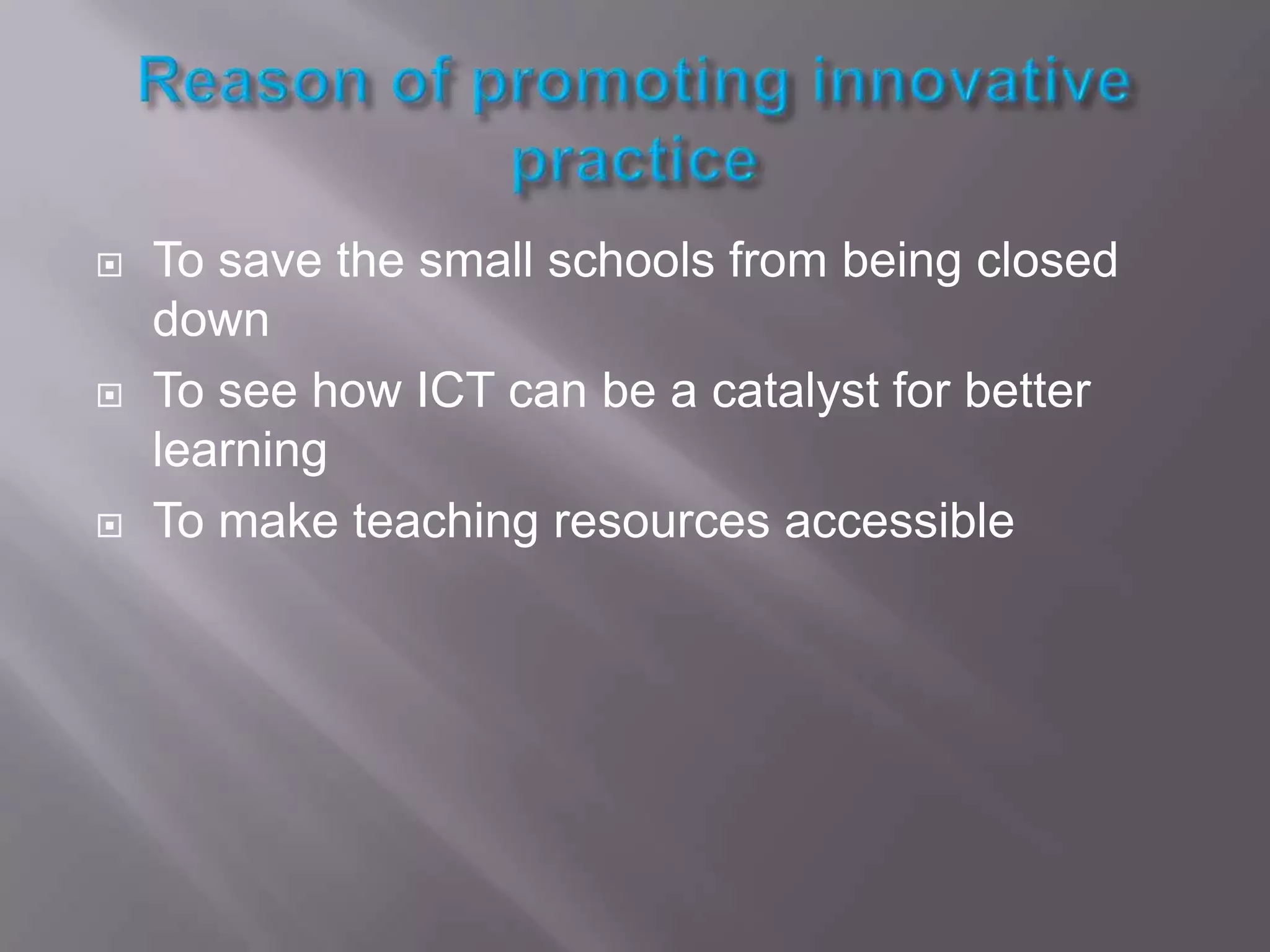 Reason of promoting innovative practiceTo save the small schools from being closed downTo see how ICT can be a catalyst for better learningTo make teaching resources accessible