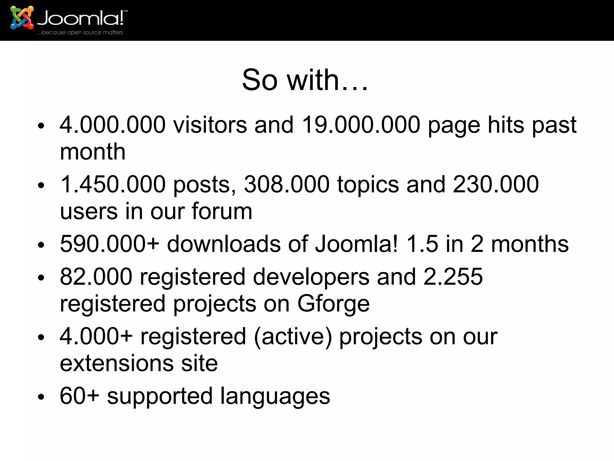 So with… 4.000.000 visitors and 19.000.000 page hits past month 1.450.000 posts, 308.000 topics and 230.000 users in our forum 590.000+ downloads of Joomla! 1.5 in 2 months 82.000 registered developers and 2.255 registered projects on Gforge 4.000+ registered (active) projects on our extensions site 60+ supported languages 