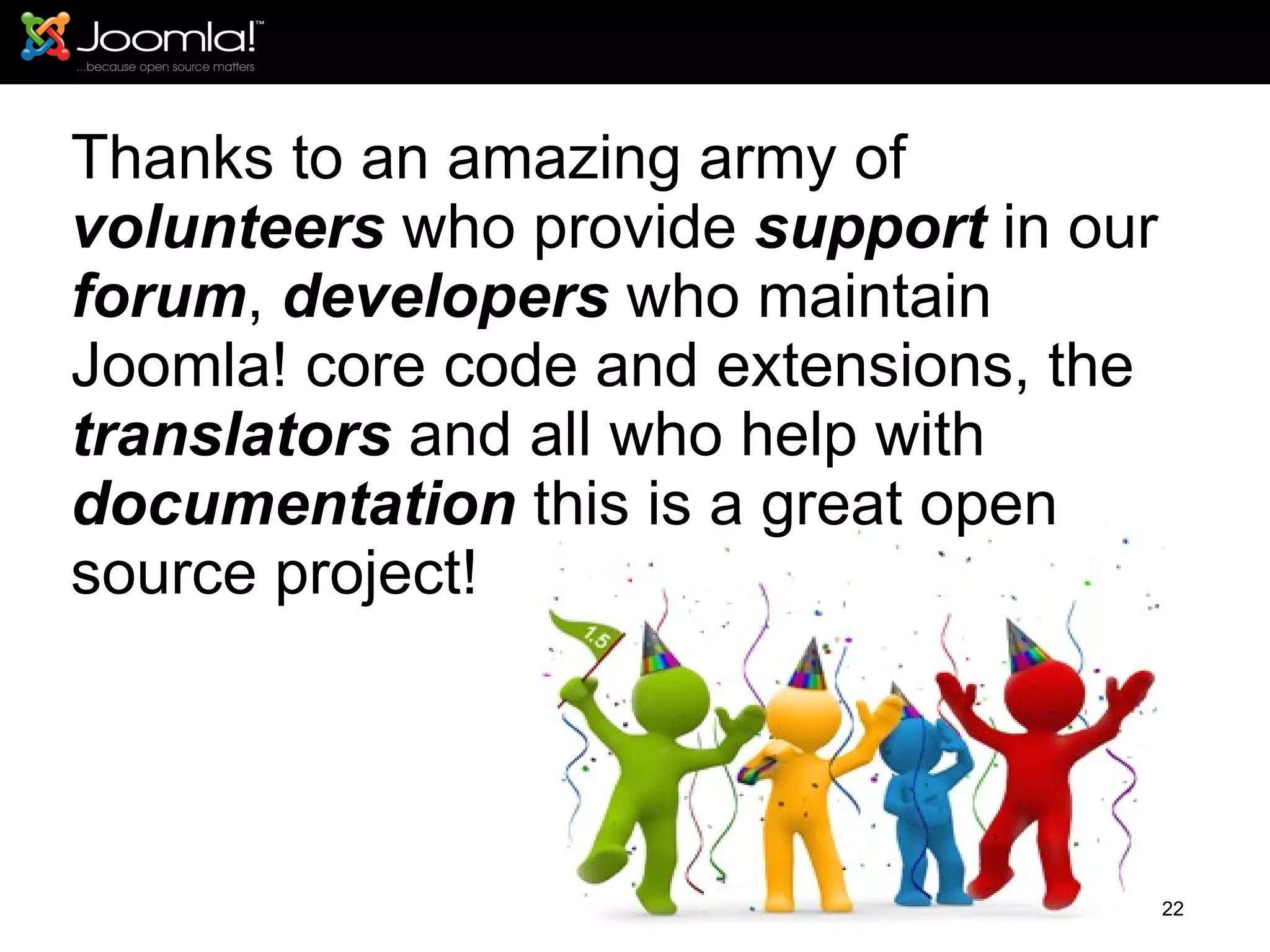 Thanks to an amazing army of  volunteers  who provide  support  in our  forum ,  developers  who maintain Joomla! core code and extensions, the  translators  and all who help with  documentation  this is a great open source project! 