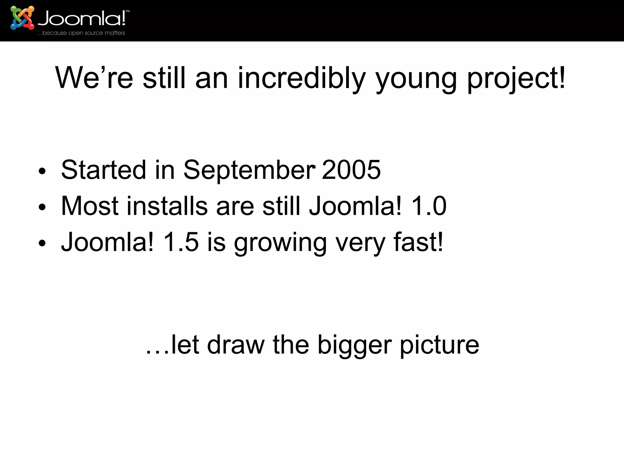 We’re still an incredibly young project! Started in September 2005 Most installs are still Joomla! 1.0 Joomla! 1.5 is growing very fast! … let draw the bigger picture Keep the following in mind.. . 