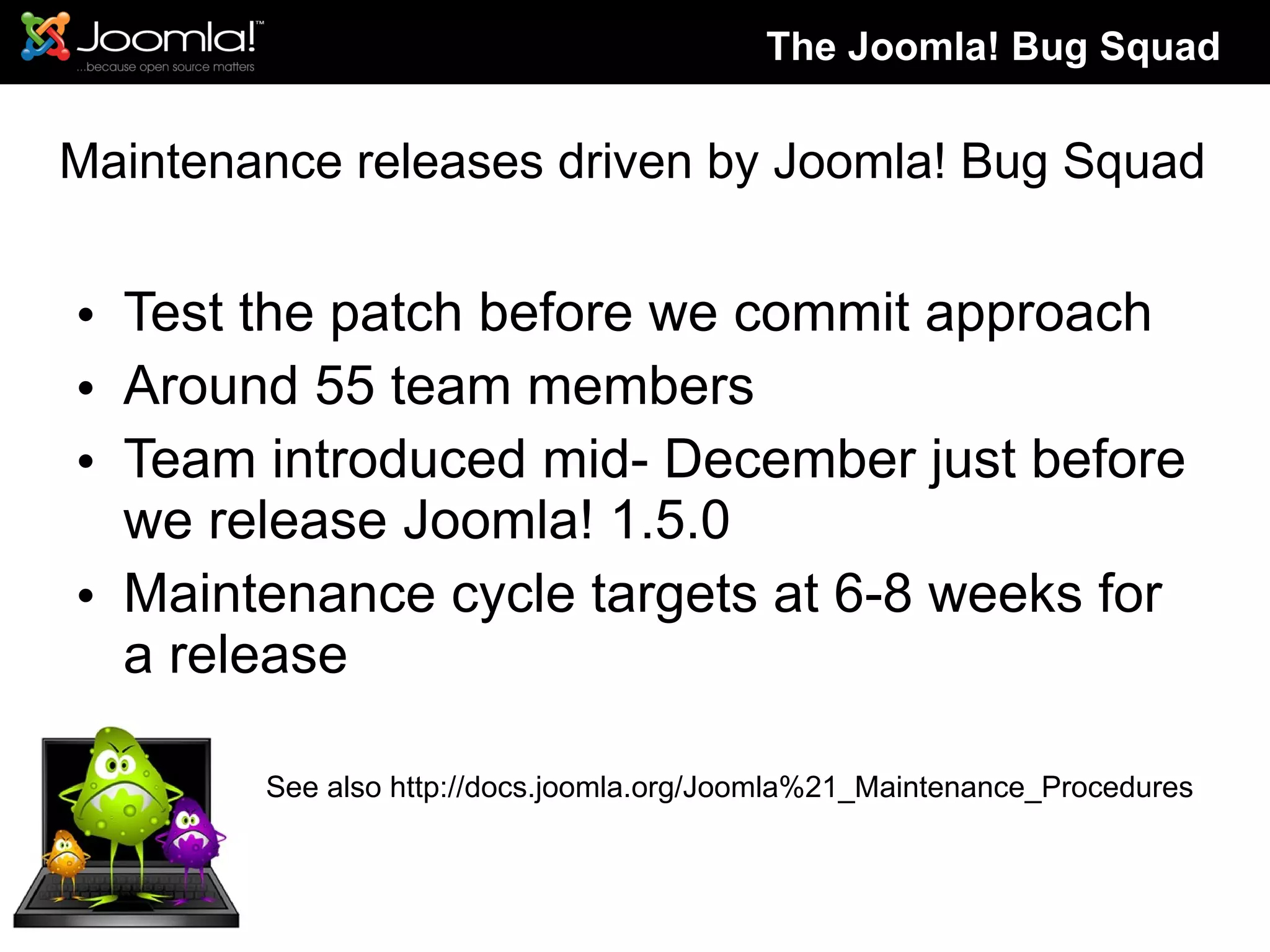 Maintenance releases driven by Joomla! Bug Squad Test the patch before we commit approach Around 55 team members Team introduced mid- December just before we release Joomla! 1.5.0 Maintenance cycle targets at 6-8 weeks for a release See also http://docs.joomla.org/Joomla%21_Maintenance_Procedures The Joomla! Bug Squad 